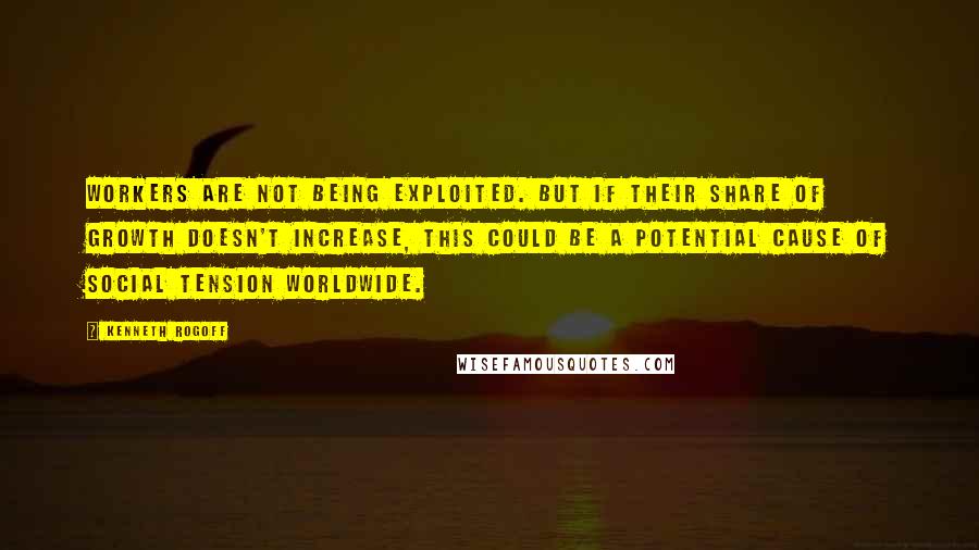 Kenneth Rogoff Quotes: Workers are not being exploited. But if their share of growth doesn't increase, this could be a potential cause of social tension worldwide.