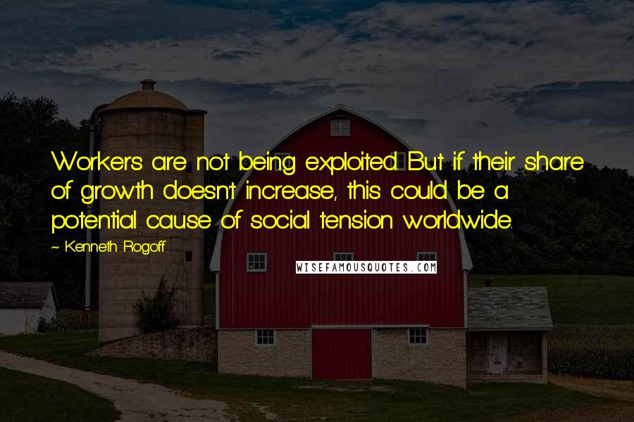 Kenneth Rogoff Quotes: Workers are not being exploited. But if their share of growth doesn't increase, this could be a potential cause of social tension worldwide.