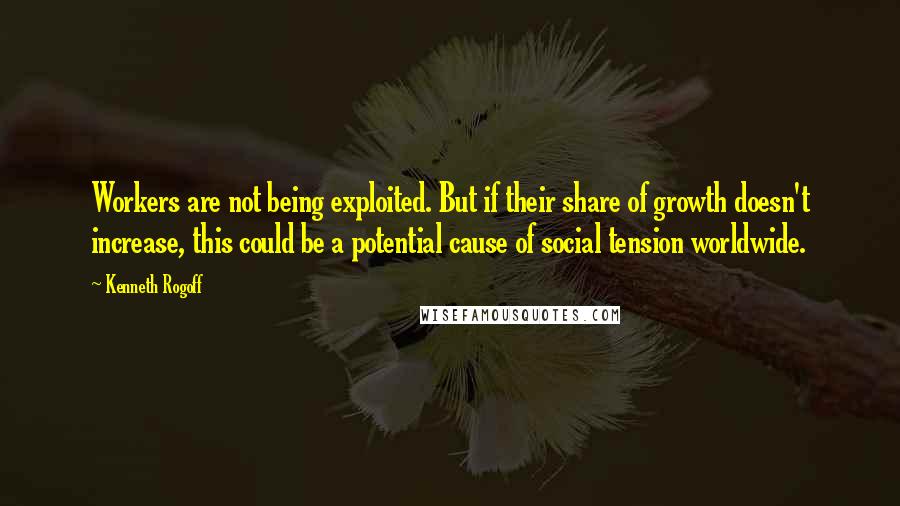 Kenneth Rogoff Quotes: Workers are not being exploited. But if their share of growth doesn't increase, this could be a potential cause of social tension worldwide.