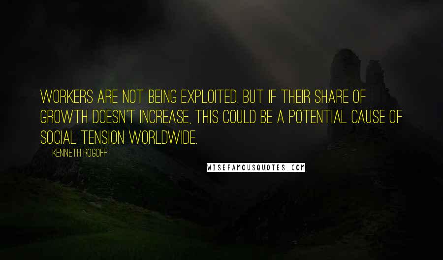 Kenneth Rogoff Quotes: Workers are not being exploited. But if their share of growth doesn't increase, this could be a potential cause of social tension worldwide.