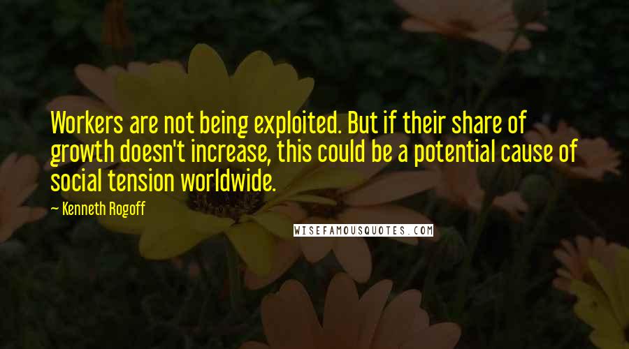 Kenneth Rogoff Quotes: Workers are not being exploited. But if their share of growth doesn't increase, this could be a potential cause of social tension worldwide.