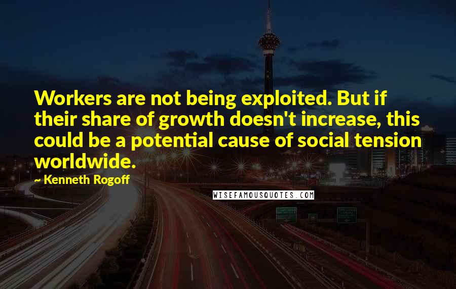 Kenneth Rogoff Quotes: Workers are not being exploited. But if their share of growth doesn't increase, this could be a potential cause of social tension worldwide.