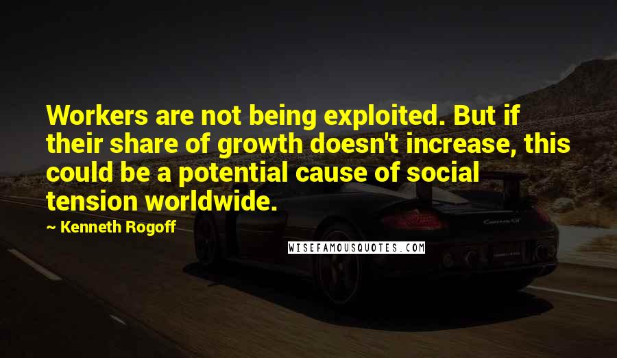 Kenneth Rogoff Quotes: Workers are not being exploited. But if their share of growth doesn't increase, this could be a potential cause of social tension worldwide.