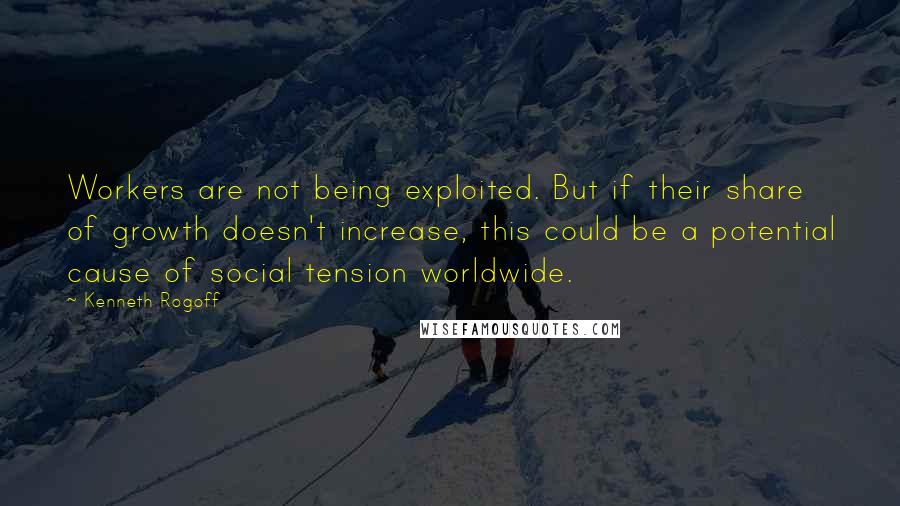 Kenneth Rogoff Quotes: Workers are not being exploited. But if their share of growth doesn't increase, this could be a potential cause of social tension worldwide.