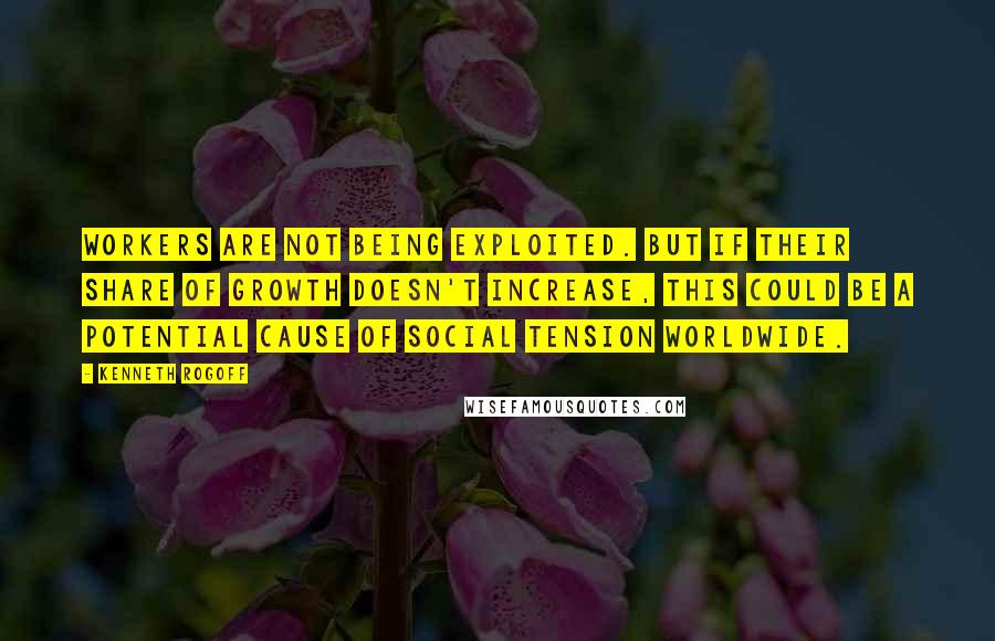 Kenneth Rogoff Quotes: Workers are not being exploited. But if their share of growth doesn't increase, this could be a potential cause of social tension worldwide.