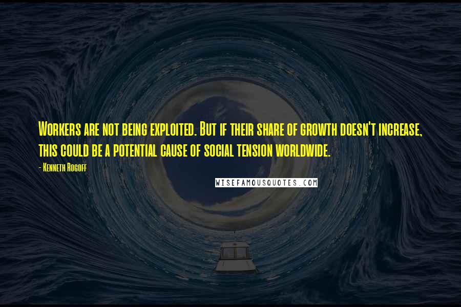 Kenneth Rogoff Quotes: Workers are not being exploited. But if their share of growth doesn't increase, this could be a potential cause of social tension worldwide.