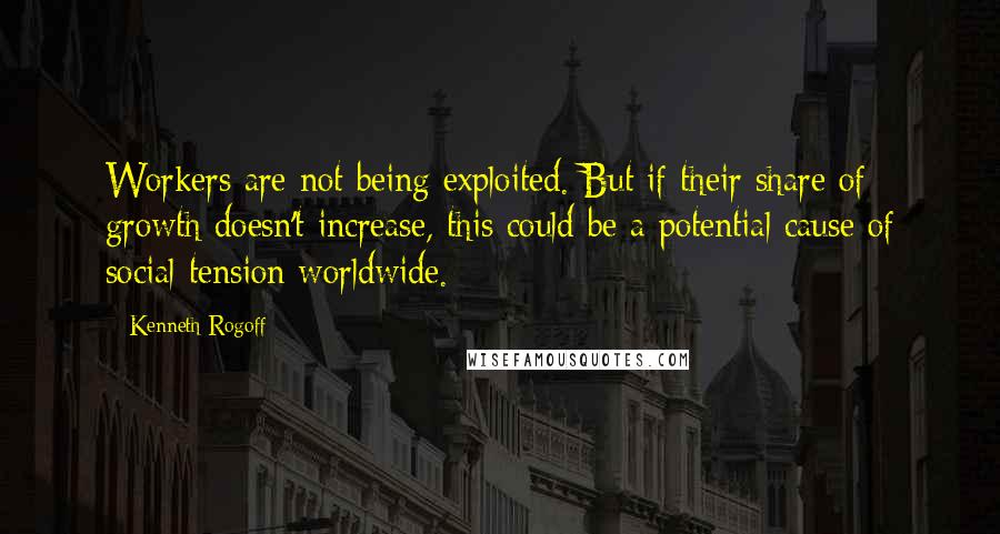 Kenneth Rogoff Quotes: Workers are not being exploited. But if their share of growth doesn't increase, this could be a potential cause of social tension worldwide.