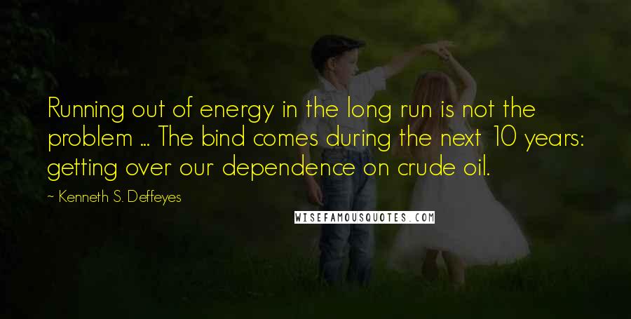 Kenneth S. Deffeyes Quotes: Running out of energy in the long run is not the problem ... The bind comes during the next 10 years: getting over our dependence on crude oil.