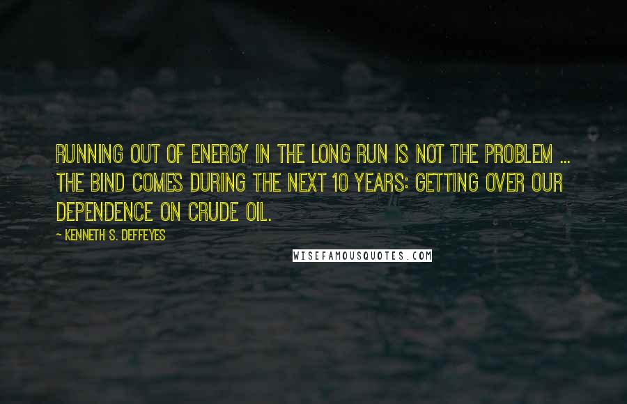 Kenneth S. Deffeyes Quotes: Running out of energy in the long run is not the problem ... The bind comes during the next 10 years: getting over our dependence on crude oil.