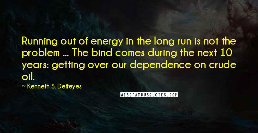 Kenneth S. Deffeyes Quotes: Running out of energy in the long run is not the problem ... The bind comes during the next 10 years: getting over our dependence on crude oil.