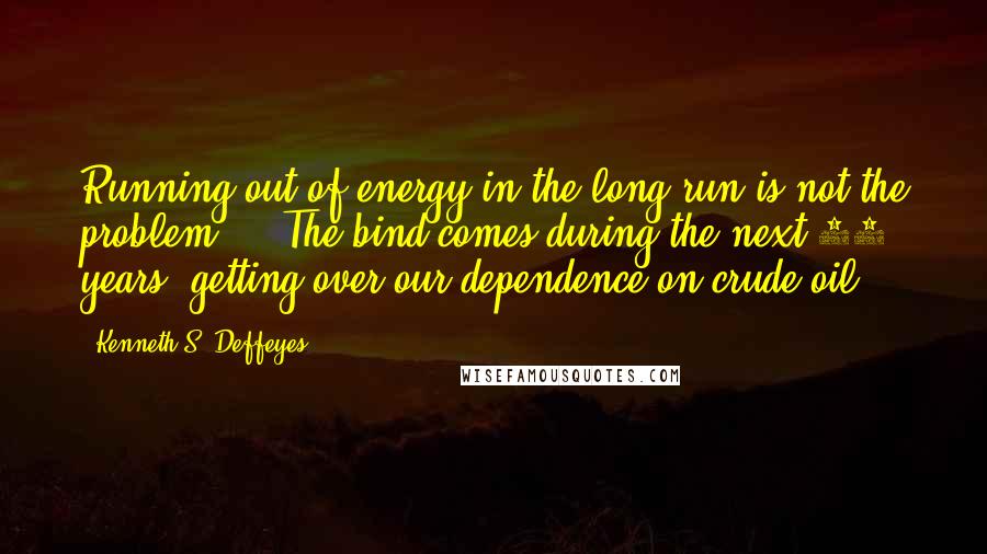 Kenneth S. Deffeyes Quotes: Running out of energy in the long run is not the problem ... The bind comes during the next 10 years: getting over our dependence on crude oil.