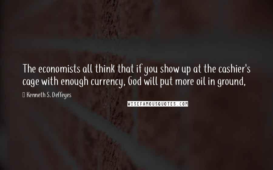 Kenneth S. Deffeyes Quotes: The economists all think that if you show up at the cashier's cage with enough currency, God will put more oil in ground,