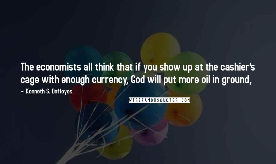 Kenneth S. Deffeyes Quotes: The economists all think that if you show up at the cashier's cage with enough currency, God will put more oil in ground,