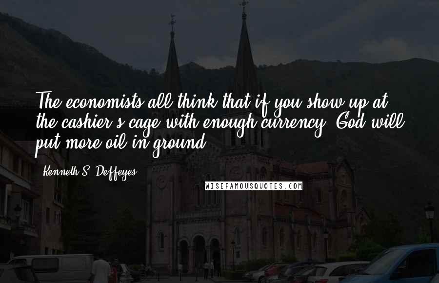 Kenneth S. Deffeyes Quotes: The economists all think that if you show up at the cashier's cage with enough currency, God will put more oil in ground,