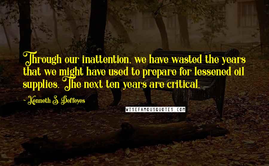 Kenneth S. Deffeyes Quotes: Through our inattention, we have wasted the years that we might have used to prepare for lessened oil supplies. The next ten years are critical.