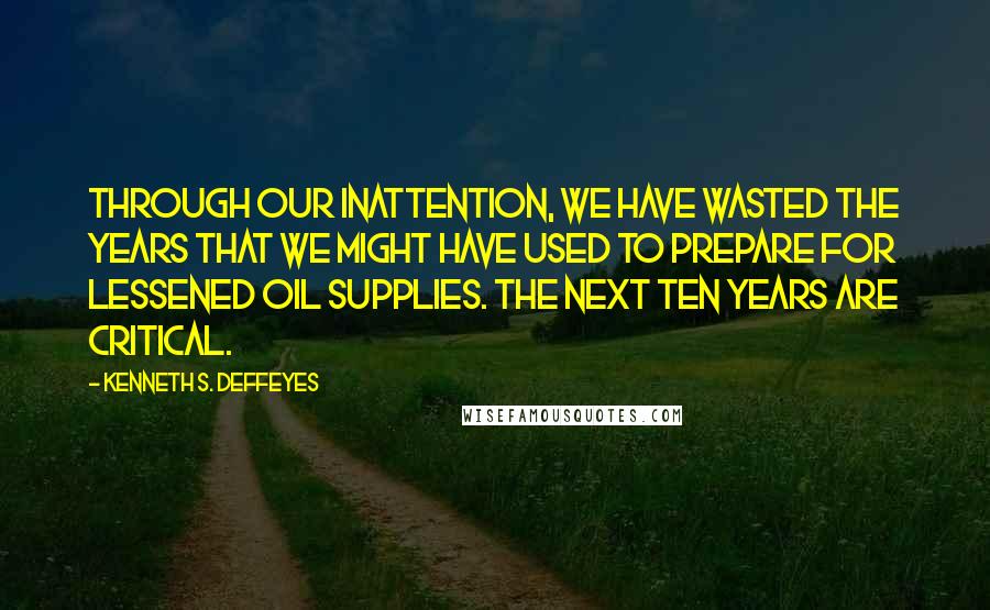 Kenneth S. Deffeyes Quotes: Through our inattention, we have wasted the years that we might have used to prepare for lessened oil supplies. The next ten years are critical.