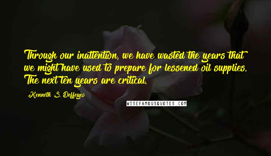 Kenneth S. Deffeyes Quotes: Through our inattention, we have wasted the years that we might have used to prepare for lessened oil supplies. The next ten years are critical.