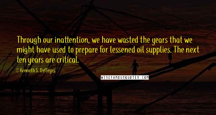 Kenneth S. Deffeyes Quotes: Through our inattention, we have wasted the years that we might have used to prepare for lessened oil supplies. The next ten years are critical.