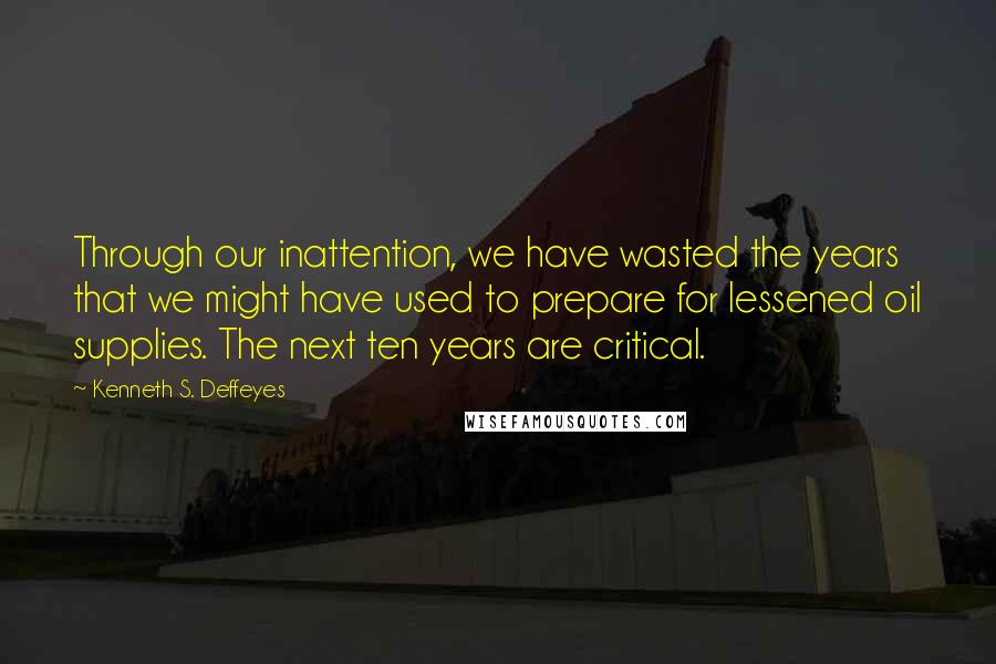 Kenneth S. Deffeyes Quotes: Through our inattention, we have wasted the years that we might have used to prepare for lessened oil supplies. The next ten years are critical.