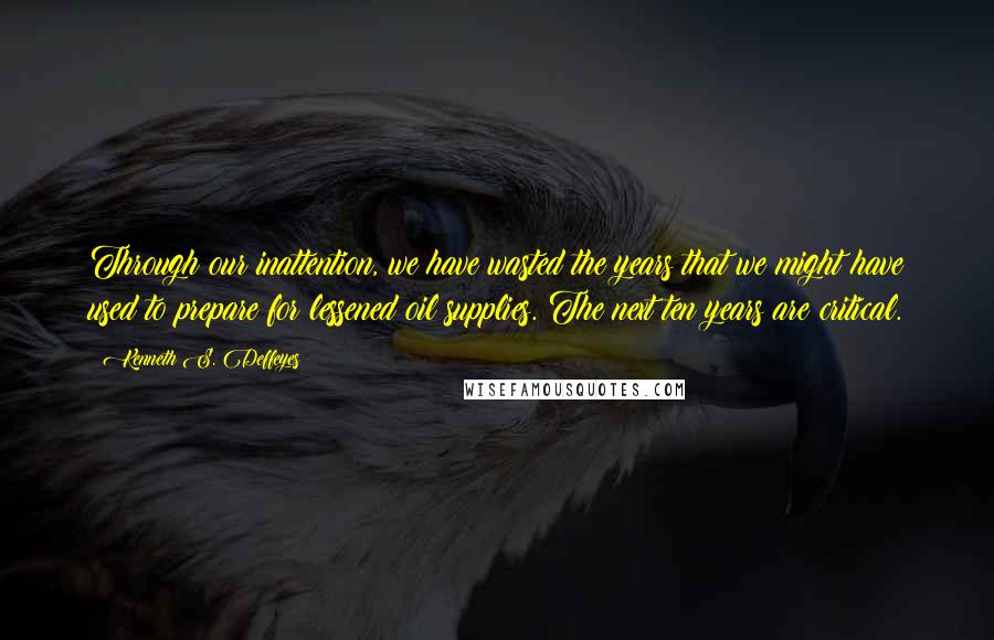 Kenneth S. Deffeyes Quotes: Through our inattention, we have wasted the years that we might have used to prepare for lessened oil supplies. The next ten years are critical.