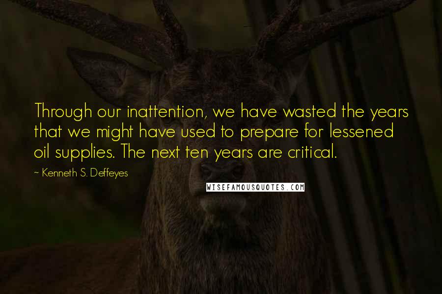 Kenneth S. Deffeyes Quotes: Through our inattention, we have wasted the years that we might have used to prepare for lessened oil supplies. The next ten years are critical.