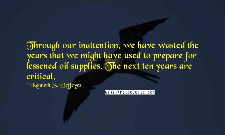 Kenneth S. Deffeyes Quotes: Through our inattention, we have wasted the years that we might have used to prepare for lessened oil supplies. The next ten years are critical.