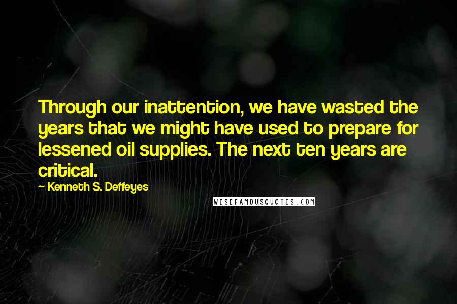 Kenneth S. Deffeyes Quotes: Through our inattention, we have wasted the years that we might have used to prepare for lessened oil supplies. The next ten years are critical.