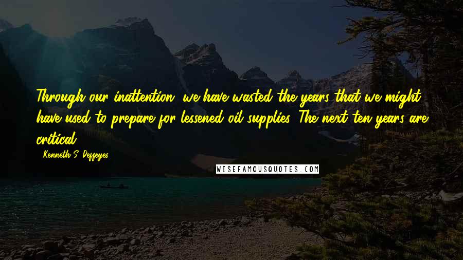 Kenneth S. Deffeyes Quotes: Through our inattention, we have wasted the years that we might have used to prepare for lessened oil supplies. The next ten years are critical.