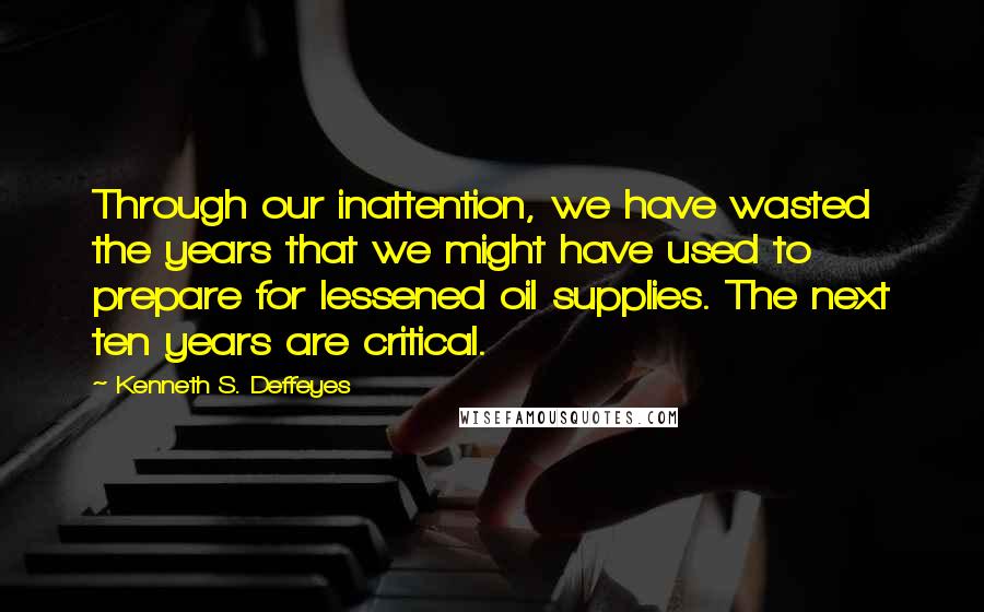 Kenneth S. Deffeyes Quotes: Through our inattention, we have wasted the years that we might have used to prepare for lessened oil supplies. The next ten years are critical.