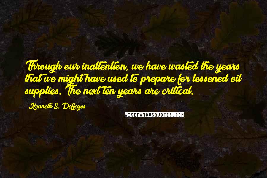 Kenneth S. Deffeyes Quotes: Through our inattention, we have wasted the years that we might have used to prepare for lessened oil supplies. The next ten years are critical.