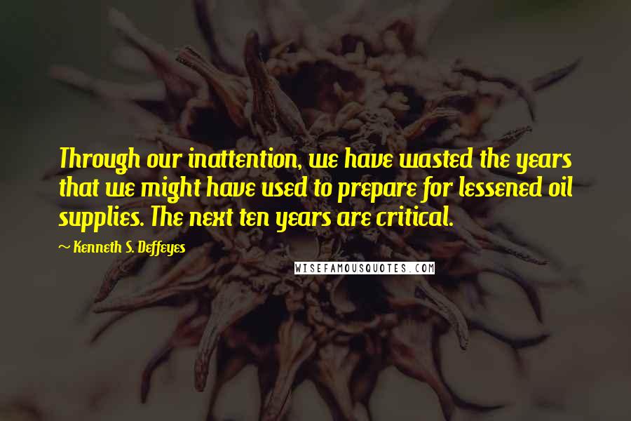 Kenneth S. Deffeyes Quotes: Through our inattention, we have wasted the years that we might have used to prepare for lessened oil supplies. The next ten years are critical.