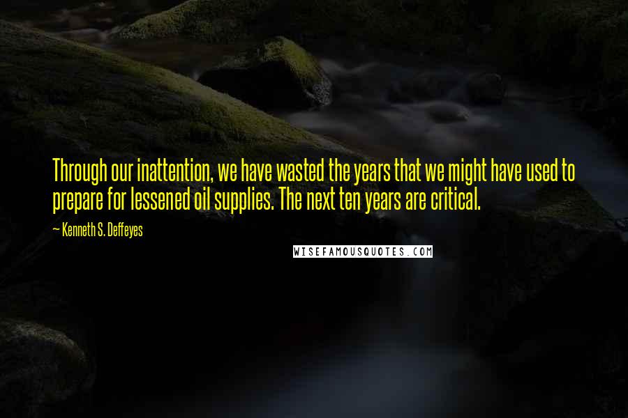 Kenneth S. Deffeyes Quotes: Through our inattention, we have wasted the years that we might have used to prepare for lessened oil supplies. The next ten years are critical.