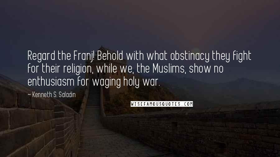 Kenneth S. Saladin Quotes: Regard the Franj! Behold with what obstinacy they fight for their religion, while we, the Muslims, show no enthusiasm for waging holy war.