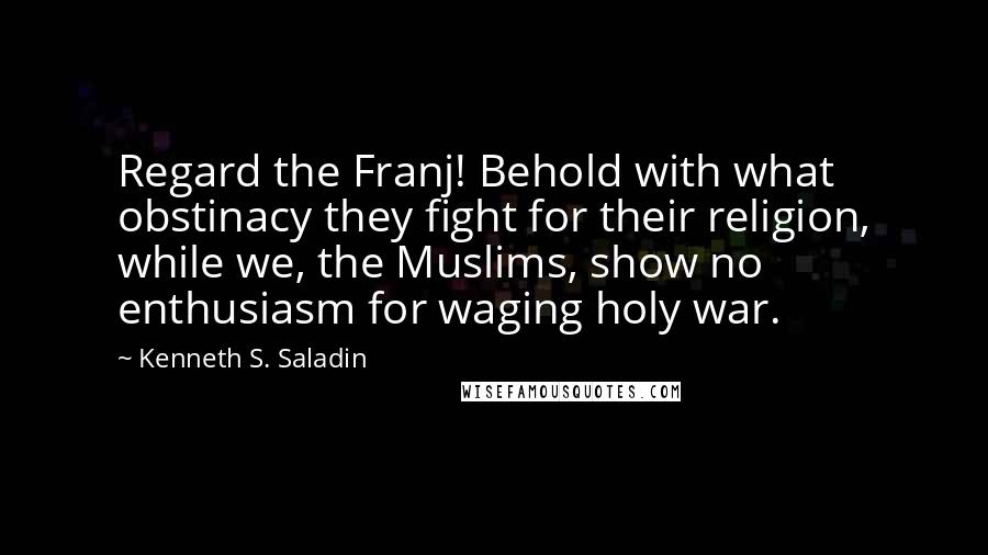 Kenneth S. Saladin Quotes: Regard the Franj! Behold with what obstinacy they fight for their religion, while we, the Muslims, show no enthusiasm for waging holy war.