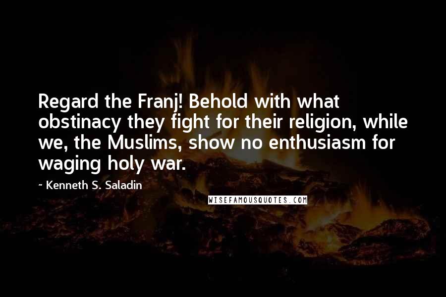 Kenneth S. Saladin Quotes: Regard the Franj! Behold with what obstinacy they fight for their religion, while we, the Muslims, show no enthusiasm for waging holy war.