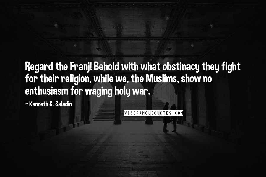 Kenneth S. Saladin Quotes: Regard the Franj! Behold with what obstinacy they fight for their religion, while we, the Muslims, show no enthusiasm for waging holy war.