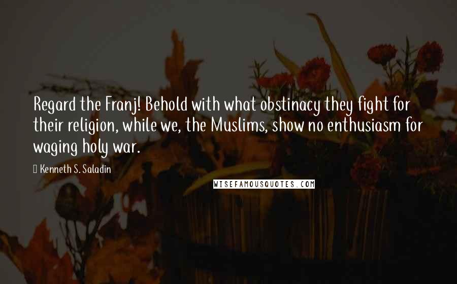 Kenneth S. Saladin Quotes: Regard the Franj! Behold with what obstinacy they fight for their religion, while we, the Muslims, show no enthusiasm for waging holy war.