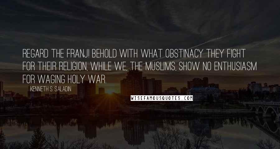 Kenneth S. Saladin Quotes: Regard the Franj! Behold with what obstinacy they fight for their religion, while we, the Muslims, show no enthusiasm for waging holy war.