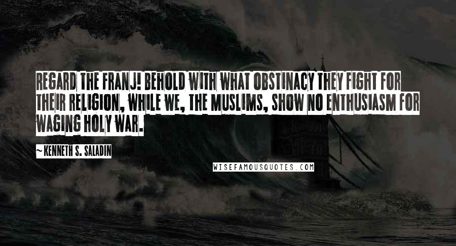 Kenneth S. Saladin Quotes: Regard the Franj! Behold with what obstinacy they fight for their religion, while we, the Muslims, show no enthusiasm for waging holy war.