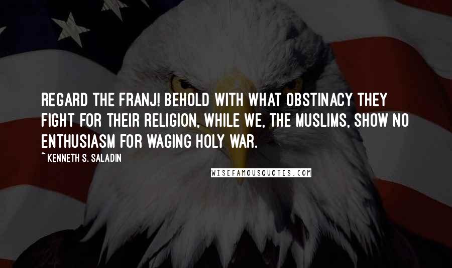 Kenneth S. Saladin Quotes: Regard the Franj! Behold with what obstinacy they fight for their religion, while we, the Muslims, show no enthusiasm for waging holy war.
