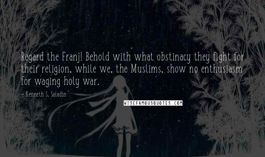 Kenneth S. Saladin Quotes: Regard the Franj! Behold with what obstinacy they fight for their religion, while we, the Muslims, show no enthusiasm for waging holy war.