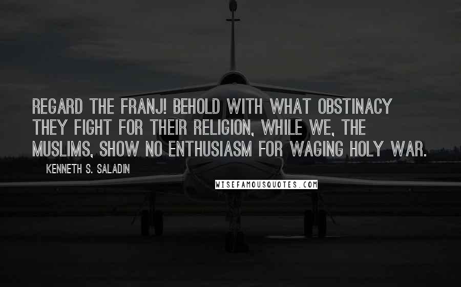 Kenneth S. Saladin Quotes: Regard the Franj! Behold with what obstinacy they fight for their religion, while we, the Muslims, show no enthusiasm for waging holy war.