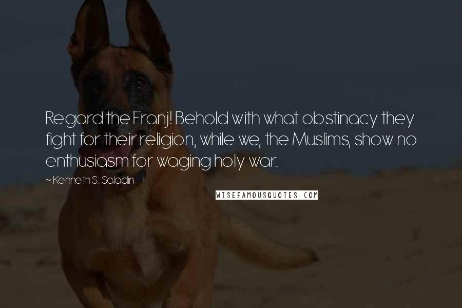 Kenneth S. Saladin Quotes: Regard the Franj! Behold with what obstinacy they fight for their religion, while we, the Muslims, show no enthusiasm for waging holy war.