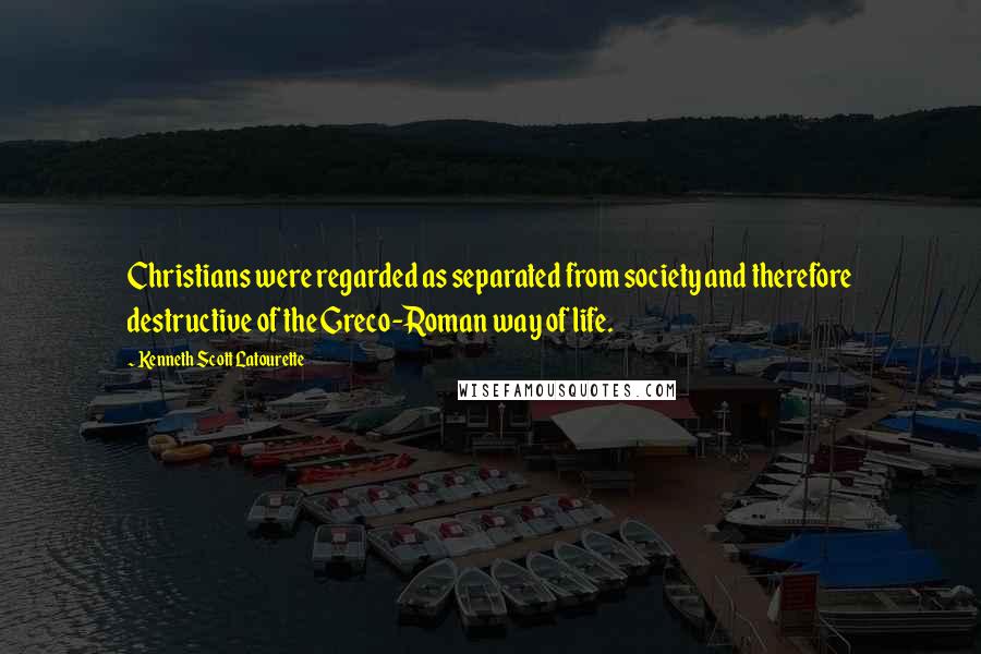 Kenneth Scott Latourette Quotes: Christians were regarded as separated from society and therefore destructive of the Greco-Roman way of life.