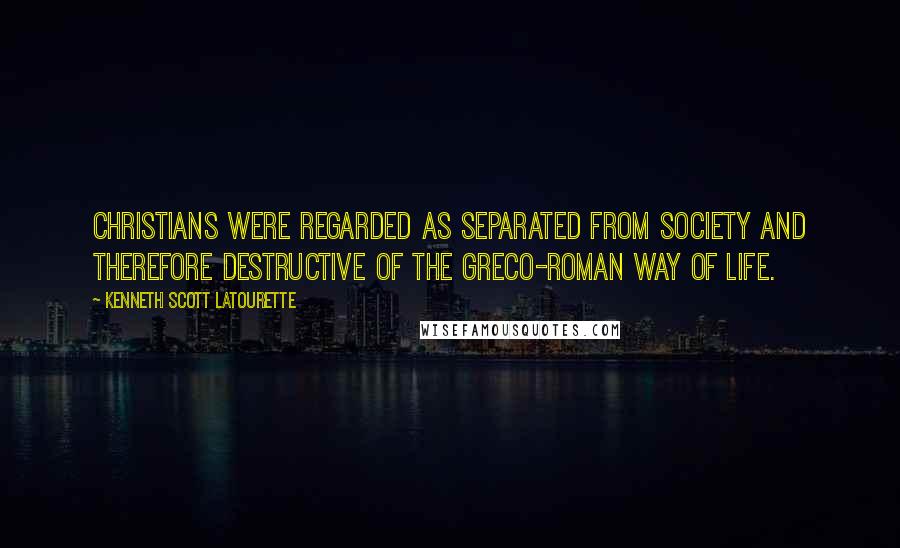 Kenneth Scott Latourette Quotes: Christians were regarded as separated from society and therefore destructive of the Greco-Roman way of life.