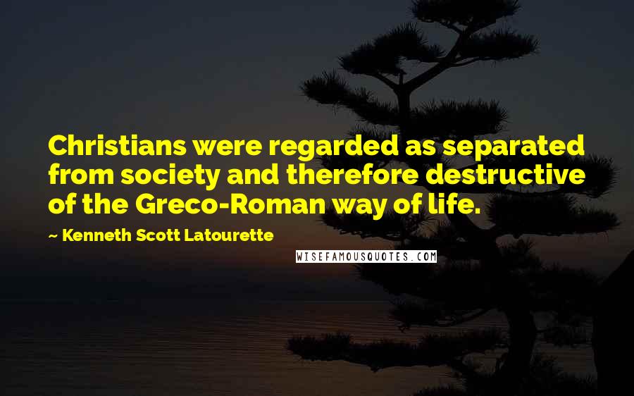 Kenneth Scott Latourette Quotes: Christians were regarded as separated from society and therefore destructive of the Greco-Roman way of life.