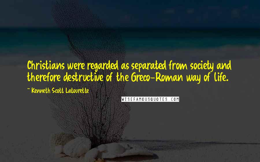 Kenneth Scott Latourette Quotes: Christians were regarded as separated from society and therefore destructive of the Greco-Roman way of life.