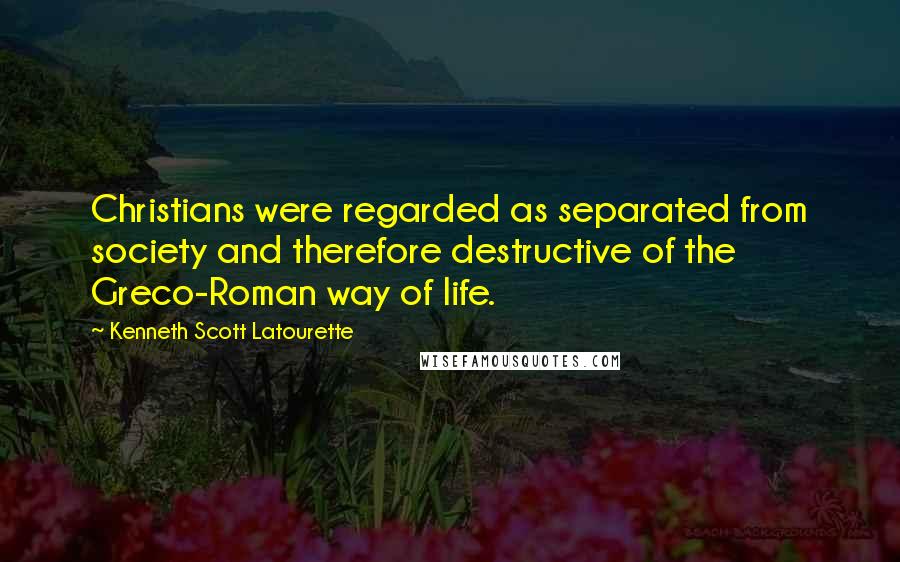 Kenneth Scott Latourette Quotes: Christians were regarded as separated from society and therefore destructive of the Greco-Roman way of life.