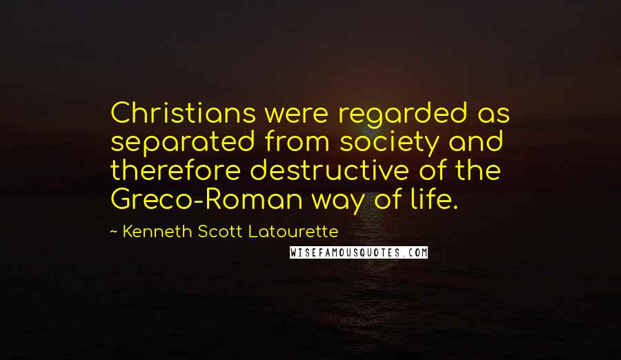 Kenneth Scott Latourette Quotes: Christians were regarded as separated from society and therefore destructive of the Greco-Roman way of life.