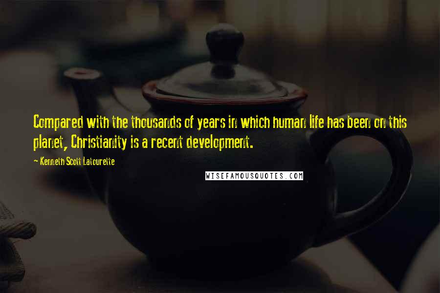 Kenneth Scott Latourette Quotes: Compared with the thousands of years in which human life has been on this planet, Christianity is a recent development.